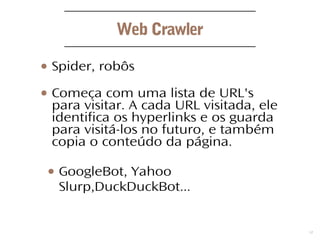 3
Web Crawler
● Spider, robôs
● Começa com uma lista de URL's
para visitar. A cada URL visitada, ele
identifica os hyperlinks e os guarda
para visitá-los no futuro, e também
copia o conteúdo da página.
● GoogleBot, Yahoo
Slurp,DuckDuckBot...
 