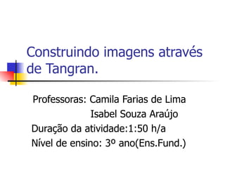 Construindo imagens através de Tangran. Professoras: Camila Farias de Lima Isabel Souza Araújo Duração da atividade:1:50 h/a Nível de ensino: 3º ano(Ens.Fund.) 