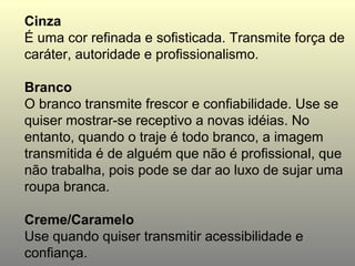 Cinza
É uma cor refinada e sofisticada. Transmite força de
caráter, autoridade e profissionalismo.

Branco
O branco transmite frescor e confiabilidade. Use se
quiser mostrar-se receptivo a novas idéias. No
entanto, quando o traje é todo branco, a imagem
transmitida é de alguém que não é profissional, que
não trabalha, pois pode se dar ao luxo de sujar uma
roupa branca.

Creme/Caramelo
Use quando quiser transmitir acessibilidade e
confiança.
 