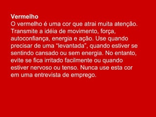 Vermelho
O vermelho é uma cor que atrai muita atenção.
Transmite a idéia de movimento, força,
autoconfiança, energia e ação. Use quando
precisar de uma “levantada”, quando estiver se
sentindo cansado ou sem energia. No entanto,
evite se fica irritado facilmente ou quando
estiver nervoso ou tenso. Nunca use esta cor
em uma entrevista de emprego.
 