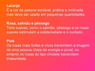 Laranja
É a cor da pessoa sociável, prática e motivada,
mas deve ser usado em pequenas quantidades.

Rosa, salmão e pêssego
Tons suaves, como o salmão, pêssego e os rosas
suaves estimulam a solidariedade e o cuidado.

Pink
Os rosas mais fortes e vivos transmitem a imagem
de uma pessoa cheia de energia e jovial, no
entanto os rosas do tipo chiclete transmitem
imaturidade.
 