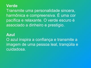Verde
Transmite uma personalidade sincera,
harmônica e compreensiva. É uma cor
pacífica e relaxante. O verde escuro é
associado a dinheiro e prestígio.

Azul
O azul inspira a confiança e transmite a
imagem de uma pessoa leal, tranqüila e
cuidadosa.
 