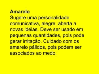 Amarelo
Sugere uma personalidade
comunicativa, alegre, aberta a
novas idéias. Deve ser usado em
pequenas quantidades, pois pode
gerar irritação. Cuidado com os
amarelo pálidos, pois podem ser
associados ao medo.
 