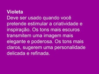 Violeta
Deve ser usado quando você
pretende estimular a criatividade e
inspiração. Os tons mais escuros
transmitem uma imagem mais
elegante e poderosa. Os tons mais
claros, sugerem uma personalidade
delicada e refinada.
 