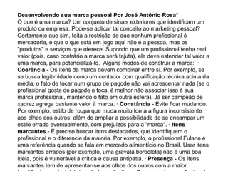 Desenvolvendo sua marca pessoal Por José Antônio Rosa*
O que é uma marca? Um conjunto de sinais exteriores que identificam um
produto ou empresa. Pode-se aplicar tal conceito ao marketing pessoal?
Certamente que sim, feita a restrição de que nenhum profissional é
mercadoria, e que o que está em jogo aqui não é a pessoa, mas os
"produtos" e serviços que oferece. Supondo que um profissional tenha real
valor (pois, caso contrário a marca será fajuta), ele deve estender tal valor a
uma marca, para potencializá-lo. Alguns modos de construir a marca: ·
Coerência - Os itens da marca devem combinar entre si. Por exemplo, se
se busca legitimidade como um contador com qualificação técnica acima da
média, o fato de tocar num grupo de pagode não vai acrescentar nada (se o
profissional gosta de pagode e toca, é melhor não associar isso à sua
marca profissional, mantendo o fato em outra esfera). Já ser campeão de
xadrez agrega bastante valor à marca. · Constância - Evite ficar mudando.
Por exemplo, estilo de roupa que muda muito torna a figura inconsistente
aos olhos dos outros, além de ampliar a possibilidade de se encampar um
estilo errado eventualmente, com prejuízos para a "marca". · Itens
marcantes - É preciso buscar itens destacados, que identifiquem o
profissional e o diferencie da maioria. Por exemplo, o profissional Fulano é
uma referência quando se fala em mercado alimentício no Brasil. Usar itens
marcantes errados (por exemplo, uma gravata borboleta) não é uma boa
idéia, pois é vulnerável à crítica e causa antipatia. · Presença - Os itens
marcantes tem de apresentar-se aos olhos dos outros com a maior
 