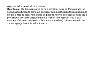 Alguns modos de construir a marca: ·
Coerência - Os itens da marca devem combinar entre si. Por exemplo, se
se busca legitimidade como um contador com qualificação técnica acima da
média, o fato de tocar num grupo de pagode não vai acrescentar nada (se o
profissional gosta de pagode e toca, é melhor não associar isso à sua
marca profissional, mantendo o fato em outra esfera). Já ser campeão de
xadrez agrega bastante valor à marca. ·
 