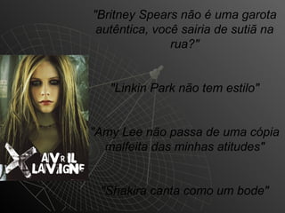 "Britney Spears não é uma garota
 autêntica, você sairia de sutiã na
               rua?"


   "Linkin Park não tem estilo"


"Amy Lee não passa de uma cópia
  malfeita das minhas atitudes"


 "Shakira canta como um bode"
 