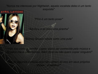 "Nunca me interessei por Nightwish, aquela vocalista deles é um tanto
                             esquisita"


                      "P!nk é um tanto poser"


                  "Aguilera é só mais uma piranha"


               "Britney Spears rebola como uma puta"


 "Não sou como a Jennifer Lopez: quero ser conhecida pela música e
não pelos meus casamentos. Além disso eu não quero copiar ninguém!"


 "Sei de algumas cantoras que não cantam ao vivo em seus próprios
                        shows... é patético!"
 