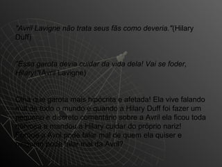 "Avril Lavigne não trata seus fãs como deveria."(Hilary
Duff)


"Essa garota devia cuidar da vida dela! Vai se foder,
Hilary!"(Avril Lavigne)


Olha que garota mais hipócrita e afetada! Ela vive falando
mal de todo o mundo e quando a Hilary Duff foi fazer um
pequeno e discreto comentário sobre a Avril ela ficou toda
nervosa e mandou a Hilary cuidar do próprio nariz!
Porque a Avril pode falar mal de quem ela quiser e
ninguém pode falar mal da Avril?
 