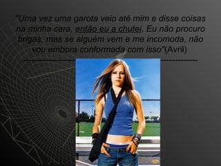 "Uma vez uma garota veio até mim e disse coisas
na minha cara, então eu a chutei. Eu não procuro
 brigas, mas se alguém vem e me incomoda, não
     vou embora conformada com isso"(Avril)
  -------------------------------------------------------------
 