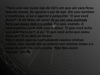 "Teve uma vez numa loja de CD's em que um cara ficou
falando merda. Eu ignorei e saí da loja. Ele saiu também
e continuou, aí eu o agarrei e perguntei: 'O que você
disse?'. E ele falou de novo! Aí eu dei uma joelhada
forte nas bolas dele e o soltei. Ele saiu voando. A
namoradinha punk dele veio e disse: 'O que você acha
que está fazendo?', e eu: 'O que você acha que estou
fazendo?' E os dois se foram.
Não é assim que eu normalmente resolvo minhas
coisas, mas aquele dia eu estava com minhas botas e a
calça do exército, e era como: 'Não fale assim
comigo'."(Avril)
 