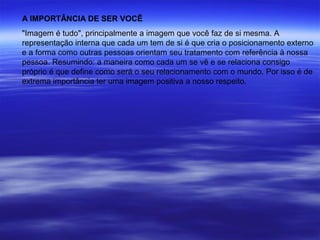 A IMPORTÂNCIA DE SER VOCÊ
"Imagem é tudo", principalmente a imagem que você faz de si mesma. A
representação interna que cada um tem de si é que cria o posicionamento externo
e a forma como outras pessoas orientam seu tratamento com referência à nossa
pessoa. Resumindo: a maneira como cada um se vê e se relaciona consigo
próprio é que define como será o seu relacionamento com o mundo. Por isso é de
extrema importância ter uma imagem positiva a nosso respeito.
 