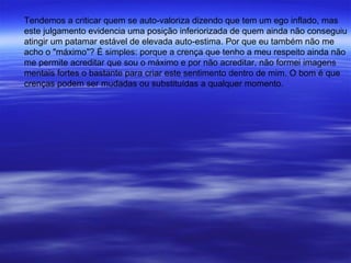 Tendemos a criticar quem se auto-valoriza dizendo que tem um ego inflado, mas
este julgamento evidencia uma posição inferiorizada de quem ainda não conseguiu
atingir um patamar estável de elevada auto-estima. Por que eu também não me
acho o "máximo"? É simples: porque a crença que tenho a meu respeito ainda não
me permite acreditar que sou o máximo e por não acreditar, não formei imagens
mentais fortes o bastante para criar este sentimento dentro de mim. O bom é que
crenças podem ser mudadas ou substituídas a qualquer momento.
 