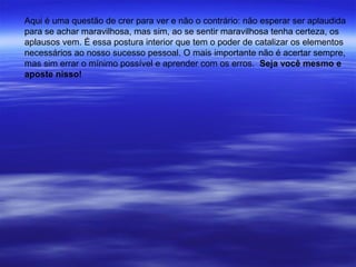 Aqui é uma questão de crer para ver e não o contrário: não esperar ser aplaudida
para se achar maravilhosa, mas sim, ao se sentir maravilhosa tenha certeza, os
aplausos vem. É essa postura interior que tem o poder de catalizar os elementos
necessários ao nosso sucesso pessoal. O mais importante não é acertar sempre,
mas sim errar o mínimo possível e aprender com os erros. Seja você mesmo e
aposte nisso!
 