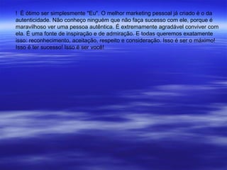 ! É ótimo ser simplesmente "Eu". O melhor marketing pessoal já criado é o da
autenticidade. Não conheço ninguém que não faça sucesso com ele, porque é
maravilhoso ver uma pessoa autêntica. É extremamente agradável conviver com
ela. É uma fonte de inspiração e de admiração. E todas queremos exatamente
isso: reconhecimento, aceitação, respeito e consideração. Isso é ser o máximo!
Isso é ter sucesso! Isso é ser você!
 