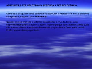 APRENDER A TER RELEVÂNCIA APRENDA A TER RELEVÂNCIA


Comecei a pesquisar como poderíamos estimular o interesse em nós, e encontrei
uma palavra, mágica, que é relevância.

Quando somos crianças e estamos descobrindo o mundo, temos uma
disponibilidade aberta a tudo e a todos, mesmo porque não sabemos ainda quais
são nossos talentos e estamos descobrindo o que viemos fazer neste mundo.
Então, temos interesse por tudo.
 