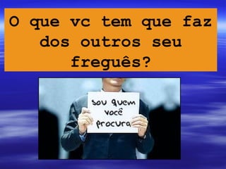 O que vc tem que faz
   dos outros seu
      freguês?
 