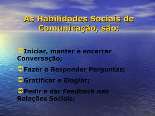 As Habilidades Sociais de
    Comunicação, são:

Iniciar, manter e encerrar
Conversação;
Fazer e Responder Perguntas;
Gratificar e Elogiar;
Pedir e dar Feedback nas
Relações Sociais;
 