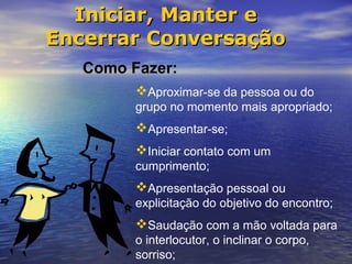 Iniciar, Manter e
Encerrar Conversação
   Como Fazer:
         Aproximar-se da pessoa ou do
         grupo no momento mais apropriado;
         Apresentar-se;
         Iniciar contato com um
         cumprimento;
         Apresentação pessoal ou
         explicitação do objetivo do encontro;
         Saudação com a mão voltada para
         o interlocutor, o inclinar o corpo,
         sorriso;
 