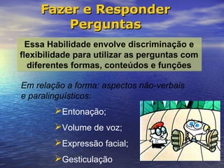 Fazer e Responder
         Perguntas
  Essa Habilidade envolve discriminação e
flexibilidade para utilizar as perguntas com
  diferentes formas, conteúdos e funções

Em relação a forma: aspectos não-verbais
e paralinguísticos:
        Entonação;
        Volume de voz;
        Expressão facial;
        Gesticulação
 