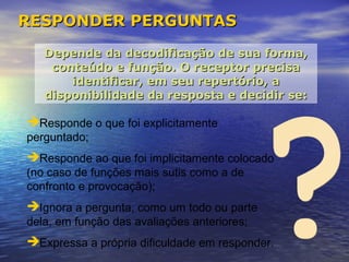 RESPONDER PERGUNTAS

   Depende da decodificação de sua forma,
    conteúdo e função. O receptor precisa
       identificar, em seu repertório, a
   disponibilidade da resposta e decidir se:

Responde o que foi explicitamente
perguntado;
Responde ao que foi implicitamente colocado
(no caso de funções mais sutis como a de
confronto e provocação);
Ignora a pergunta, como um todo ou parte
dela, em função das avaliações anteriores;
Expressa a própria dificuldade em responder.
 
