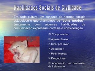 Em cada cultura, um conjunto de normas sociais
estabelece o que chamamos de “bons modos”.
Juntamente com algumas habilidades de
comunicação expressam cortesia e consideração.
                       Cumprimentar;
                       Apresentar-se;
                       Dizer por favor;
                       Agradecer;
                       Pedir licença;
                       Despedir-se;
                       Adequação dos pronomes
                      de tratamento.
 