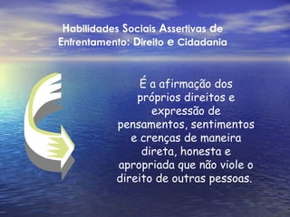 Habilidades Sociais Assertivas de
Enfrentamento: Direito e Cidadania


                É a afirmação dos
               próprios direitos e
                  expressão de
           pensamentos, sentimentos
              e crenças de maneira
                direta, honesta e
           apropriada que não viole o
           direito de outras pessoas.
 