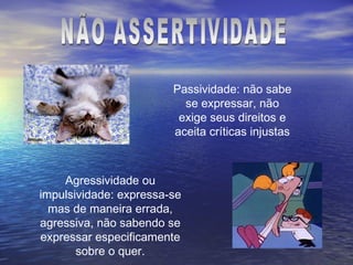 Passividade: não sabe
                          se expressar, não
                         exige seus direitos e
                        aceita críticas injustas



    Agressividade ou
impulsividade: expressa-se
  mas de maneira errada,
agressiva, não sabendo se
expressar especificamente
       sobre o quer.
 