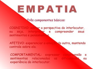 Três componentes básicos:

COGNITIVO: adotar a perspectiva do interlocutor,
ou seja, interpretar e compreender seus
sentimentos e pensamentos.

AFETIVO: experenciar a emoção do outro, mantendo
controle sobre ela.

COMPORTAMENTAL: expressar compreensão e
sentimentos relacionados as dificuldades ou
experiência do interlocutor.
 