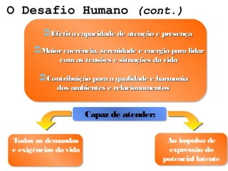 O Desafio Humano (cont.)
         Efetiva capacidade de atenção e presença
      Maior coerência, serenidade e energia para lidar
              com as tensões e situações da vida

       Contribuição para a qualidade e harmonia
             dos ambientes e relacionamentos


                       Capaz de atender:

Todas as demandas                           Ao impulso de
e exigências da vida                         expressão do
                                           potencial latente
 