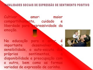Cultivar       amor:        maior
compartilhamento,    cuidado    e
liberdade para expressividade da
emoção.

Na educação para o amor, é
importante       desenvolver      a
sensibilidade, a auto-escuta dos
próprios       sentimentos,       a
disponibilidade e preocupação com
o outro, bem como as formas
variadas de expressão de carinho.
 