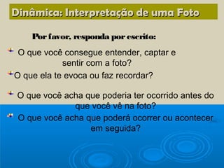 Dinâmica: Interpretação de uma Foto

    Por favor, responda por escrito:
 O que você consegue entender, captar e
            sentir com a foto?
O que ela te evoca ou faz recordar?

 O que você acha que poderia ter ocorrido antes do
              que você vê na foto?
 O que você acha que poderá ocorrer ou acontecer
                  em seguida?
 