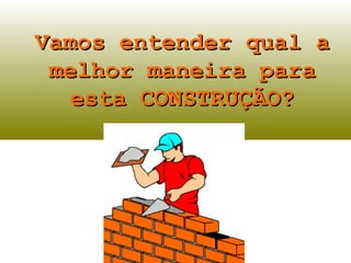 Vamos entender qual a
 melhor maneira para
  esta CONSTRUÇÃO?
 