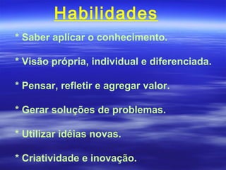 Habilidades
* Saber aplicar o conhecimento.

* Visão própria, individual e diferenciada.

* Pensar, refletir e agregar valor.

* Gerar soluções de problemas.

* Utilizar idéias novas.

* Criatividade e inovação.
 
