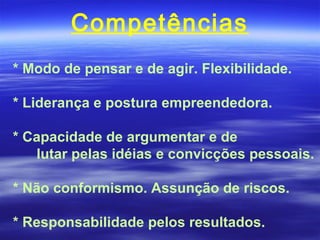 Competências
* Modo de pensar e de agir. Flexibilidade.

* Liderança e postura empreendedora.

* Capacidade de argumentar e de
   lutar pelas idéias e convicções pessoais.

* Não conformismo. Assunção de riscos.

* Responsabilidade pelos resultados.
 