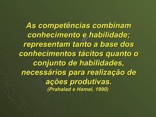 As competências combinam
  conhecimento e habilidade;
 representam tanto a base dos
conhecimentos tácitos quanto o
    conjunto de habilidades,
 necessários para realização de
       ações produtivas.
       (Prahalad e Hamel, 1990)
 