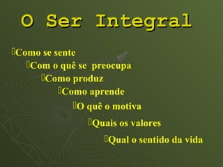O Ser Integral
Como se sente
   Com o quê se preocupa
      Como produz
          Como aprende
             O quê o motiva
                Quais os valores
                    Qual o sentido da vida
 