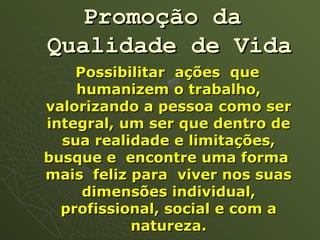 Promoção da
Qualidade de Vida
    Possibilitar ações que
    humanizem o trabalho,
valorizando a pessoa como ser
integral, um ser que dentro de
  sua realidade e limitações,
busque e encontre uma forma
mais feliz para viver nos suas
     dimensões individual,
  profissional, social e com a
           natureza.
 