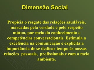 Dimensão Social

  Propicia o resgate das relações saudáveis,
    marcadas pela verdade e pelo respeito
     mútuo, por meio do conhecimento e
  competências conversacionais. Estimula a
   excelência na comunicação e explicita a
 importância de se dedicar tempo às nossas
relações pessoais, profissionais e com o meio
                  ambiente.
 