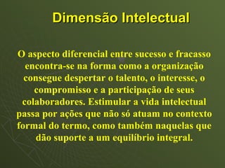Dimensão Intelectual

O aspecto diferencial entre sucesso e fracasso
  encontra-se na forma como a organização
  consegue despertar o talento, o interesse, o
    compromisso e a participação de seus
 colaboradores. Estimular a vida intelectual
passa por ações que não só atuam no contexto
formal do termo, como também naquelas que
     dão suporte a um equilíbrio integral.
 