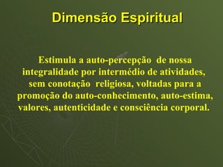 Dimensão Espiritual


     Estimula a auto-percepção de nossa
 integralidade por intermédio de atividades,
   sem conotação religiosa, voltadas para a
promoção do auto-conhecimento, auto-estima,
valores, autenticidade e consciência corporal.
 