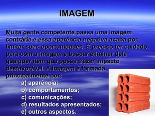 IMAGEM

Muita gente competente passa uma imagem
contrária e essa aparência negativa acaba por
limitar suas oportunidades. É preciso ter cuidado
para com a imagem e buscar eliminar dela
qualquer item que possa trazer impacto
desfavorável. A imagem é formada
principalmente por:
      a) aparência;
      b) comportamentos;
      c) comunicações;
      d) resultados apresentados;
      e) outros aspectos.
 