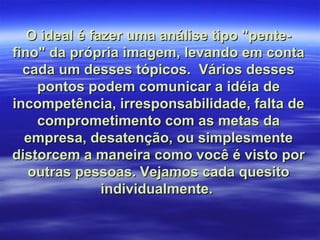 O ideal é fazer uma análise tipo "pente-
fino" da própria imagem, levando em conta
  cada um desses tópicos. Vários desses
    pontos podem comunicar a idéia de
incompetência, irresponsabilidade, falta de
    comprometimento com as metas da
  empresa, desatenção, ou simplesmente
distorcem a maneira como você é visto por
   outras pessoas. Vejamos cada quesito
               individualmente.
 