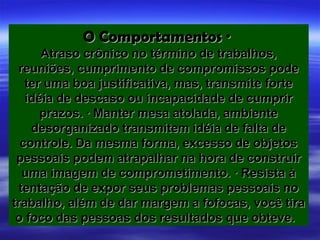O Comportamentos ·
      Atraso crônico no término de trabalhos,
 reuniões, cumprimento de compromissos pode
   ter uma boa justificativa, mas, transmite forte
   idéia de descaso ou incapacidade de cumprir
      prazos. · Manter mesa atolada, ambiente
    desorganizado transmitem idéia de falta de
  controle. Da mesma forma, excesso de objetos
 pessoais podem atrapalhar na hora de construir
   uma imagem de comprometimento. · Resista à
  tentação de expor seus problemas pessoais no
trabalho, além de dar margem a fofocas, você tira
 o foco das pessoas dos resultados que obteve.
 