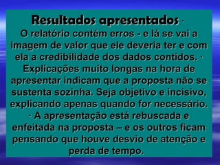 Resultados apresentados ·
   O relatório contém erros - e lá se vai a
imagem de valor que ele deveria ter e com
  ela a credibilidade dos dados contidos. ·
    Explicações muito longas na hora de
apresentar indicam que a proposta não se
sustenta sozinha. Seja objetivo e incisivo,
explicando apenas quando for necessário.
     · A apresentação está rebuscada e
 enfeitada na proposta – e os outros ficam
 pensando que houve desvio de atenção e
              perda de tempo.
 