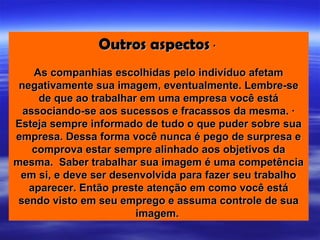 Outros aspectos ·
    As companhias escolhidas pelo indivíduo afetam
 negativamente sua imagem, eventualmente. Lembre-se
     de que ao trabalhar em uma empresa você está
  associando-se aos sucessos e fracassos da mesma. ·
Esteja sempre informado de tudo o que puder sobre sua
empresa. Dessa forma você nunca é pego de surpresa e
    comprova estar sempre alinhado aos objetivos da
mesma. Saber trabalhar sua imagem é uma competência
 em si, e deve ser desenvolvida para fazer seu trabalho
   aparecer. Então preste atenção em como você está
 sendo visto em seu emprego e assuma controle de sua
                        imagem.
 