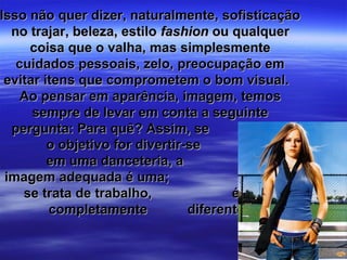 Isso não quer dizer, naturalmente, sofisticação
  no trajar, beleza, estilo fashion ou qualquer
     coisa que o valha, mas simplesmente
   cuidados pessoais, zelo, preocupação em
 evitar itens que comprometem o bom visual.
    Ao pensar em aparência, imagem, temos
      sempre de levar em conta a seguinte
  pergunta: Para quê? Assim, se
         o objetivo for divertir-se
         em uma danceteria, a
 imagem adequada é uma;                    quando
    se trata de trabalho,               é outra
         completamente           diferente.
 