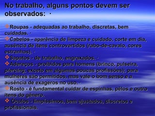 No trabalho, alguns pontos devem ser
observados: ·
Roupas - adequadas ao trabalho, discretas, bem
cuidadas. ·
Cabelos - aparência de limpeza e cuidado, corte em dia,
ausência de itens controvertidos (rabo-de-cavalo, cores
estranhas). ·
Sapatos - de trabalho, engraxados. ·
Adereços - proibidos para homens (brinco, pulseira,
piercing, exceto em algumas poucas profissões); para
mulheres são permitidos, mas vale o bom senso e a
ausência de exageros no uso. ·
Rosto - é fundamental cuidar de espinhas, pêlos e outro
itens do gênero.
 Óculos - limpíssimos, bem ajustados, discretos e
profissionais.
 