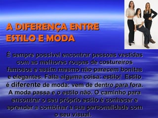 A DIFERENÇA ENTRE
ESTILO E MODA
É sempre possível encontrar pessoas vestidas
    com as melhores roupas de costureiros
famosos e assim mesmo não parecem bonitas
e elegantes. Falta alguma coisa: estilo! Estilo
é diferente de moda: vem de dentro para fora.
 A moda passa e o estilo não. O caminho para
  encontrar o seu próprio estilo é conhecer e
aprender a combinar a sua personalidade com
                 o seu visual.
 