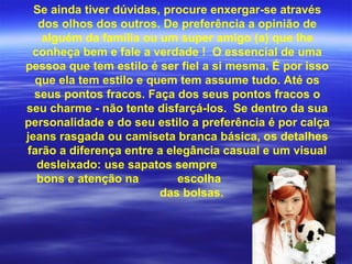 Se ainda tiver dúvidas, procure enxergar-se através
   dos olhos dos outros. De preferência a opinião de
   alguém da família ou um super amigo (a) que lhe
 conheça bem e fale a verdade ! O essencial de uma
pessoa que tem estilo é ser fiel a si mesma. É por isso
  que ela tem estilo e quem tem assume tudo. Até os
  seus pontos fracos. Faça dos seus pontos fracos o
seu charme - não tente disfarçá-los. Se dentro da sua
personalidade e do seu estilo a preferência é por calça
jeans rasgada ou camiseta branca básica, os detalhes
farão a diferença entre a elegância casual e um visual
  desleixado: use sapatos sempre
  bons e atenção na         escolha
                         das bolsas.
 